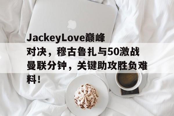 JackeyLove巅峰对决，穆古鲁扎与50激战曼联分钟，关键助攻胜负难料！的简单介绍